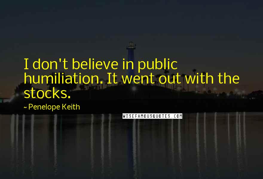 Penelope Keith Quotes: I don't believe in public humiliation. It went out with the stocks.