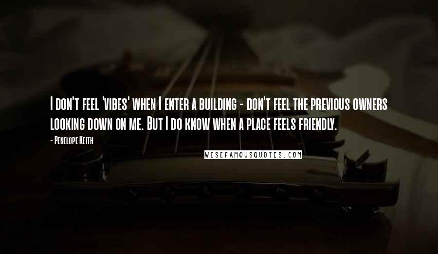 Penelope Keith Quotes: I don't feel 'vibes' when I enter a building - don't feel the previous owners looking down on me. But I do know when a place feels friendly.