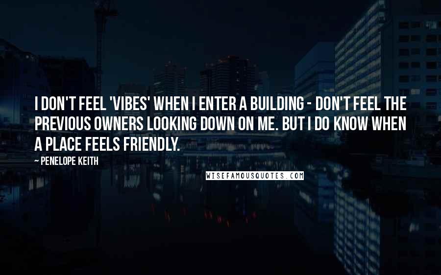 Penelope Keith Quotes: I don't feel 'vibes' when I enter a building - don't feel the previous owners looking down on me. But I do know when a place feels friendly.