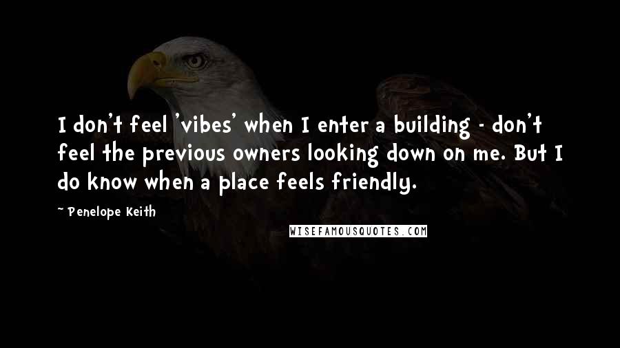 Penelope Keith Quotes: I don't feel 'vibes' when I enter a building - don't feel the previous owners looking down on me. But I do know when a place feels friendly.