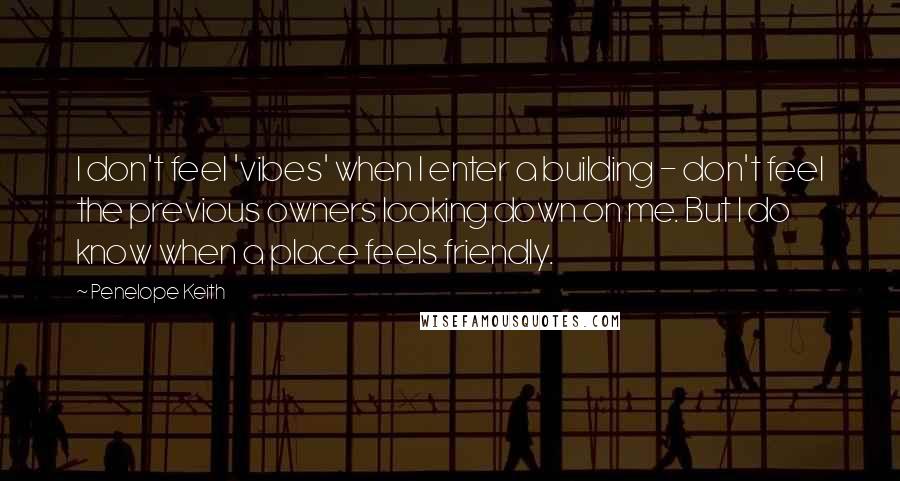 Penelope Keith Quotes: I don't feel 'vibes' when I enter a building - don't feel the previous owners looking down on me. But I do know when a place feels friendly.