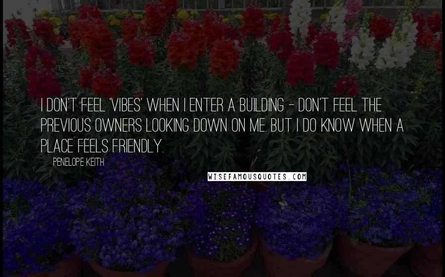 Penelope Keith Quotes: I don't feel 'vibes' when I enter a building - don't feel the previous owners looking down on me. But I do know when a place feels friendly.