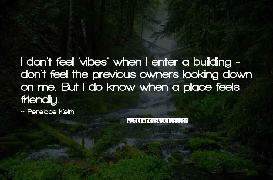 Penelope Keith Quotes: I don't feel 'vibes' when I enter a building - don't feel the previous owners looking down on me. But I do know when a place feels friendly.