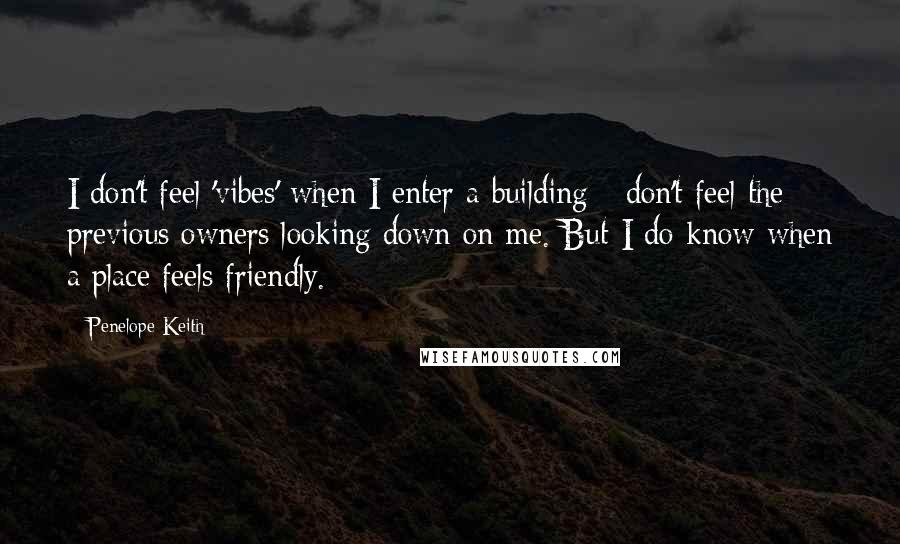 Penelope Keith Quotes: I don't feel 'vibes' when I enter a building - don't feel the previous owners looking down on me. But I do know when a place feels friendly.