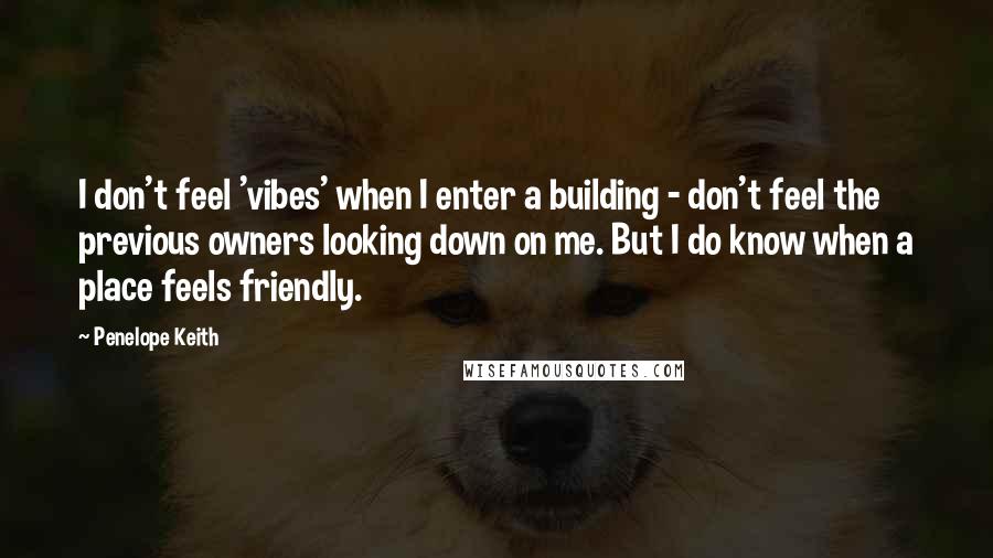 Penelope Keith Quotes: I don't feel 'vibes' when I enter a building - don't feel the previous owners looking down on me. But I do know when a place feels friendly.