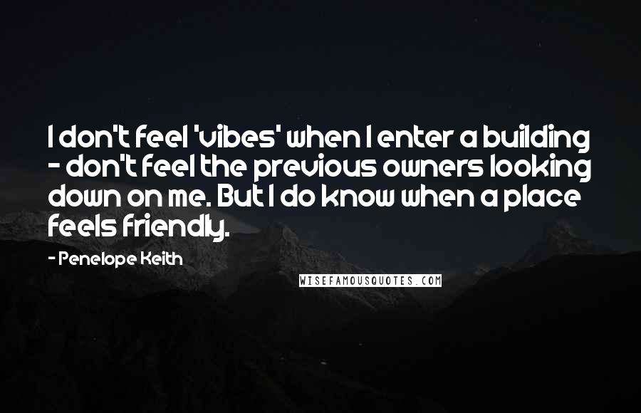 Penelope Keith Quotes: I don't feel 'vibes' when I enter a building - don't feel the previous owners looking down on me. But I do know when a place feels friendly.