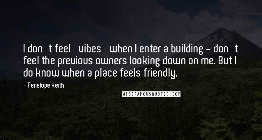 Penelope Keith Quotes: I don't feel 'vibes' when I enter a building - don't feel the previous owners looking down on me. But I do know when a place feels friendly.