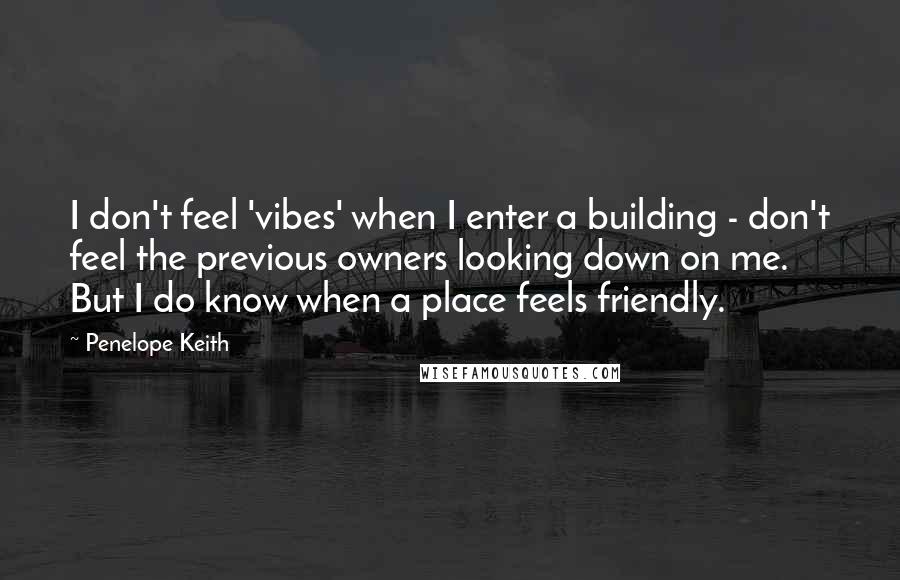 Penelope Keith Quotes: I don't feel 'vibes' when I enter a building - don't feel the previous owners looking down on me. But I do know when a place feels friendly.