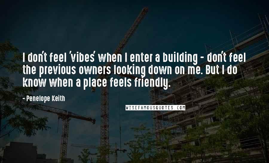 Penelope Keith Quotes: I don't feel 'vibes' when I enter a building - don't feel the previous owners looking down on me. But I do know when a place feels friendly.