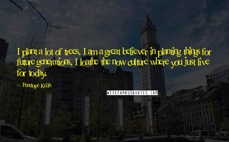 Penelope Keith Quotes: I plant a lot of trees. I am a great believer in planting things for future generations. I loathe the now culture where you just live for today.