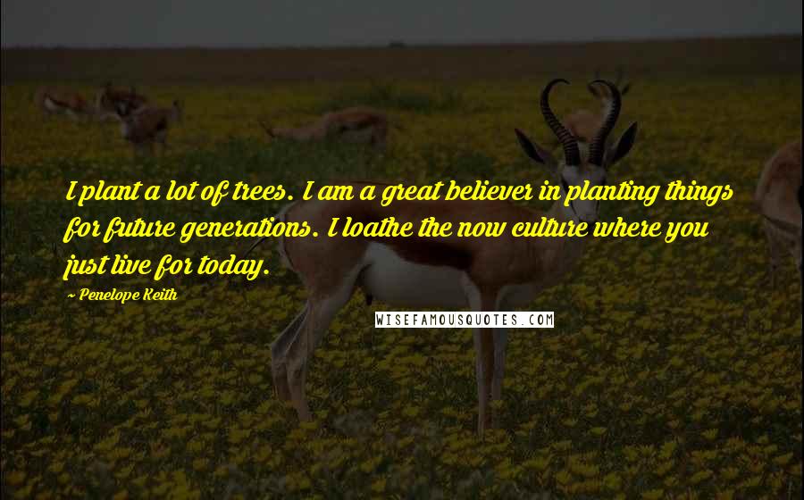 Penelope Keith Quotes: I plant a lot of trees. I am a great believer in planting things for future generations. I loathe the now culture where you just live for today.
