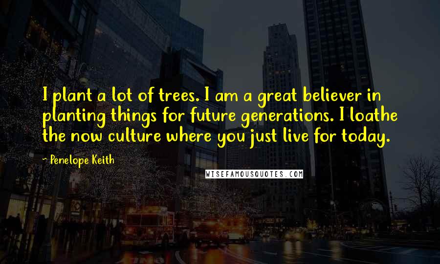 Penelope Keith Quotes: I plant a lot of trees. I am a great believer in planting things for future generations. I loathe the now culture where you just live for today.