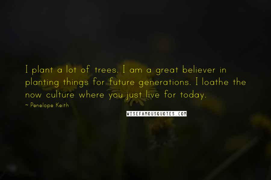 Penelope Keith Quotes: I plant a lot of trees. I am a great believer in planting things for future generations. I loathe the now culture where you just live for today.