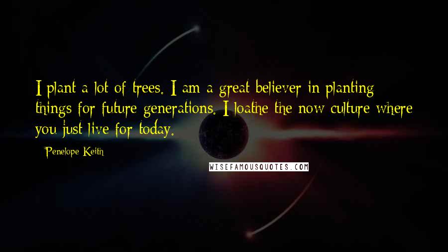 Penelope Keith Quotes: I plant a lot of trees. I am a great believer in planting things for future generations. I loathe the now culture where you just live for today.