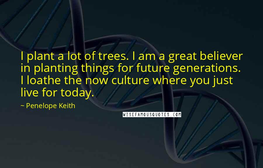 Penelope Keith Quotes: I plant a lot of trees. I am a great believer in planting things for future generations. I loathe the now culture where you just live for today.