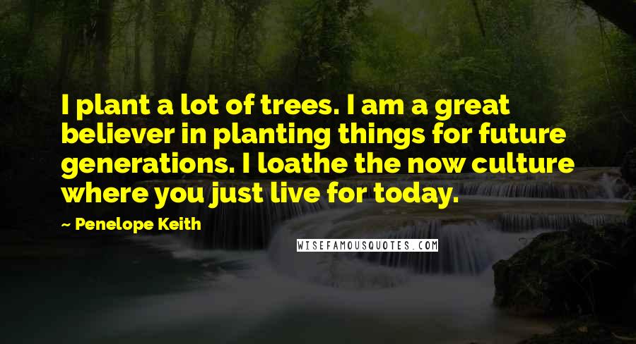 Penelope Keith Quotes: I plant a lot of trees. I am a great believer in planting things for future generations. I loathe the now culture where you just live for today.