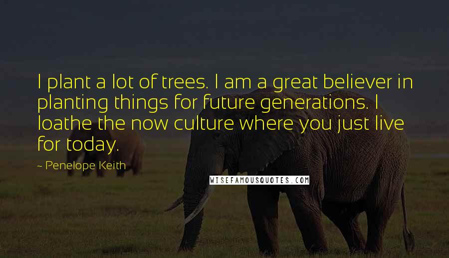 Penelope Keith Quotes: I plant a lot of trees. I am a great believer in planting things for future generations. I loathe the now culture where you just live for today.
