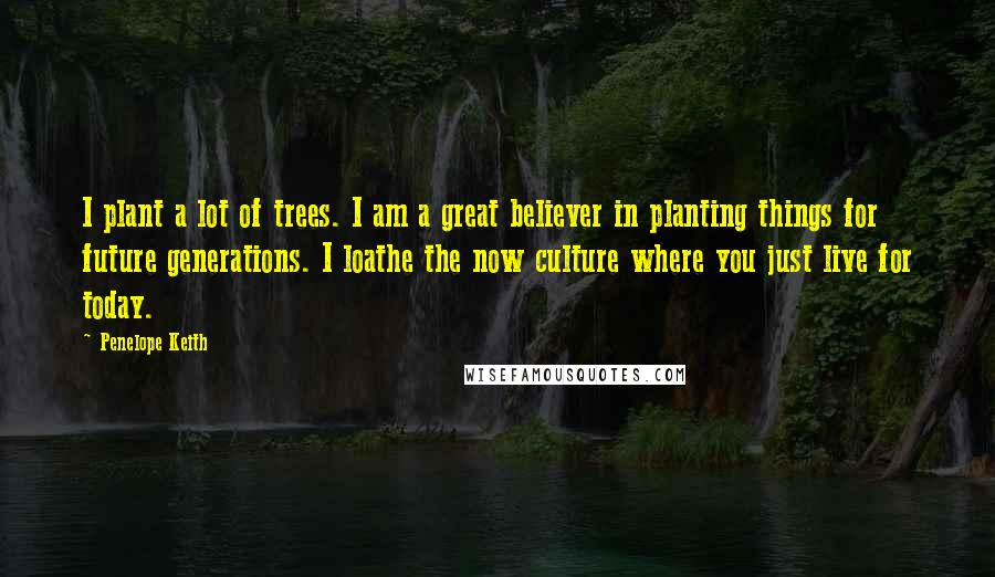 Penelope Keith Quotes: I plant a lot of trees. I am a great believer in planting things for future generations. I loathe the now culture where you just live for today.
