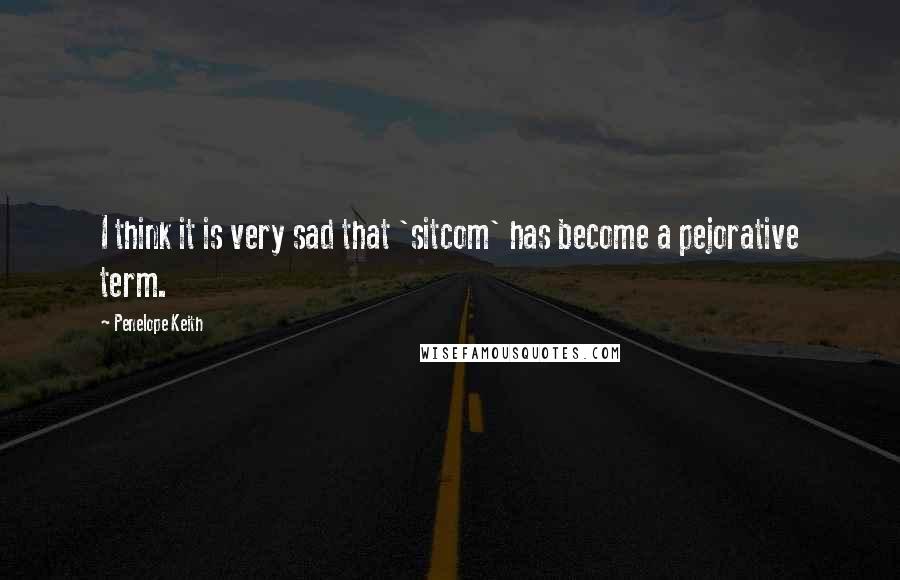 Penelope Keith Quotes: I think it is very sad that 'sitcom' has become a pejorative term.