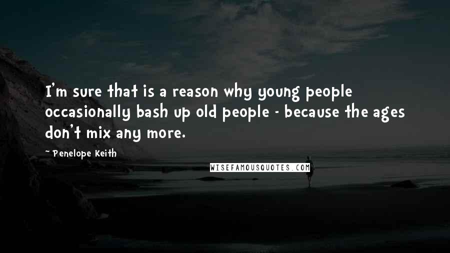 Penelope Keith Quotes: I'm sure that is a reason why young people occasionally bash up old people - because the ages don't mix any more.