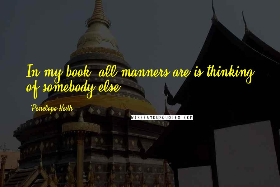 Penelope Keith Quotes: In my book, all manners are is thinking of somebody else.