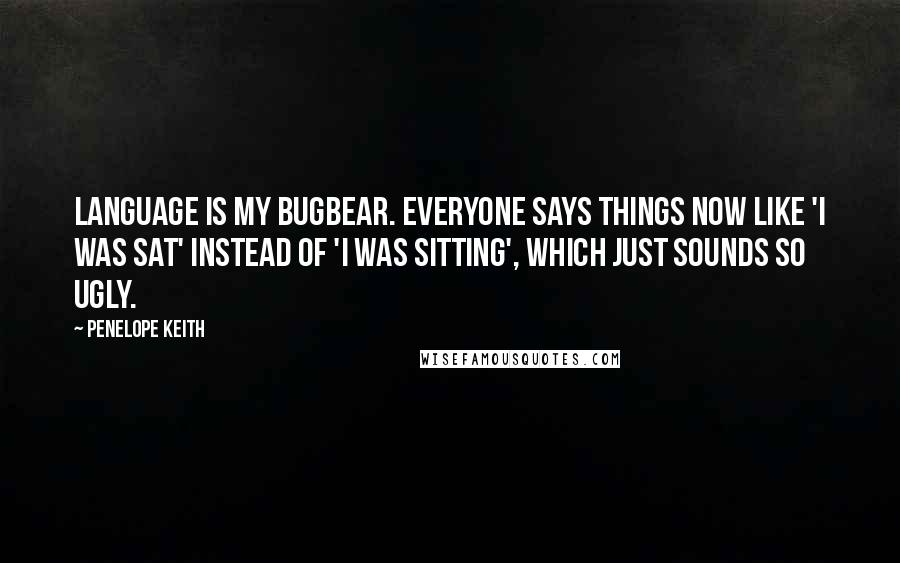 Penelope Keith Quotes: Language is my bugbear. Everyone says things now like 'I was sat' instead of 'I was sitting', which just sounds so ugly.