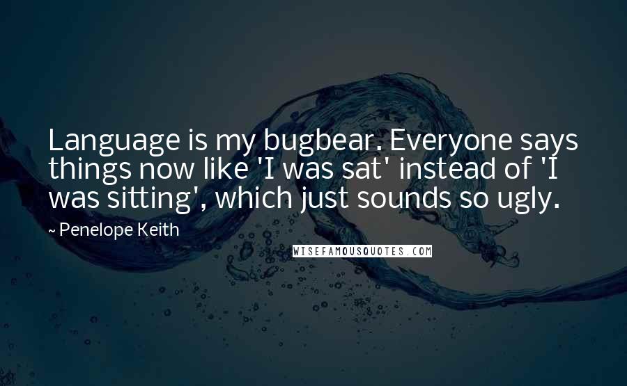 Penelope Keith Quotes: Language is my bugbear. Everyone says things now like 'I was sat' instead of 'I was sitting', which just sounds so ugly.