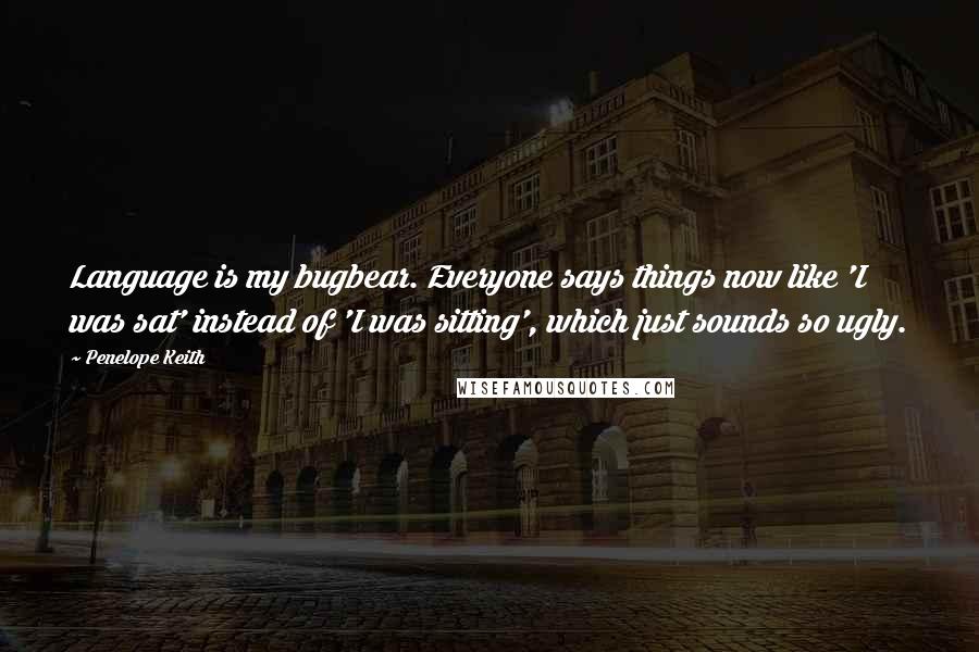 Penelope Keith Quotes: Language is my bugbear. Everyone says things now like 'I was sat' instead of 'I was sitting', which just sounds so ugly.
