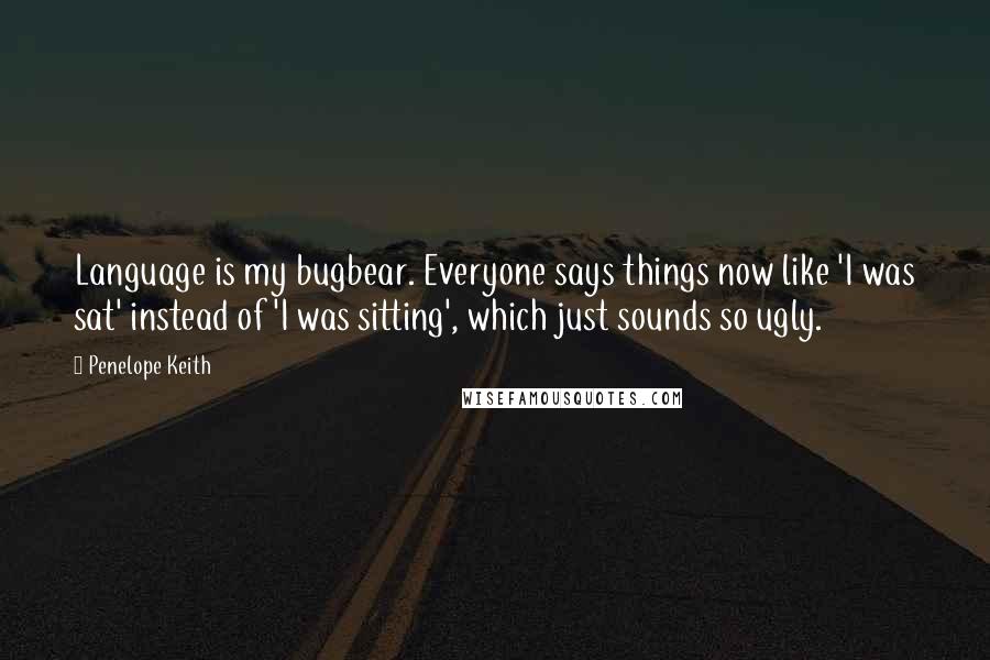 Penelope Keith Quotes: Language is my bugbear. Everyone says things now like 'I was sat' instead of 'I was sitting', which just sounds so ugly.