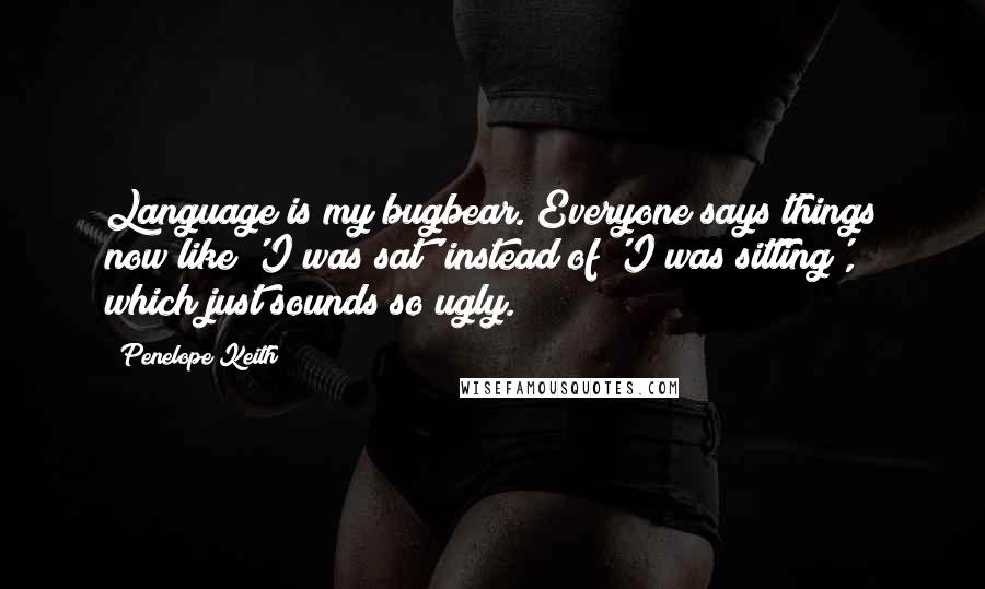 Penelope Keith Quotes: Language is my bugbear. Everyone says things now like 'I was sat' instead of 'I was sitting', which just sounds so ugly.