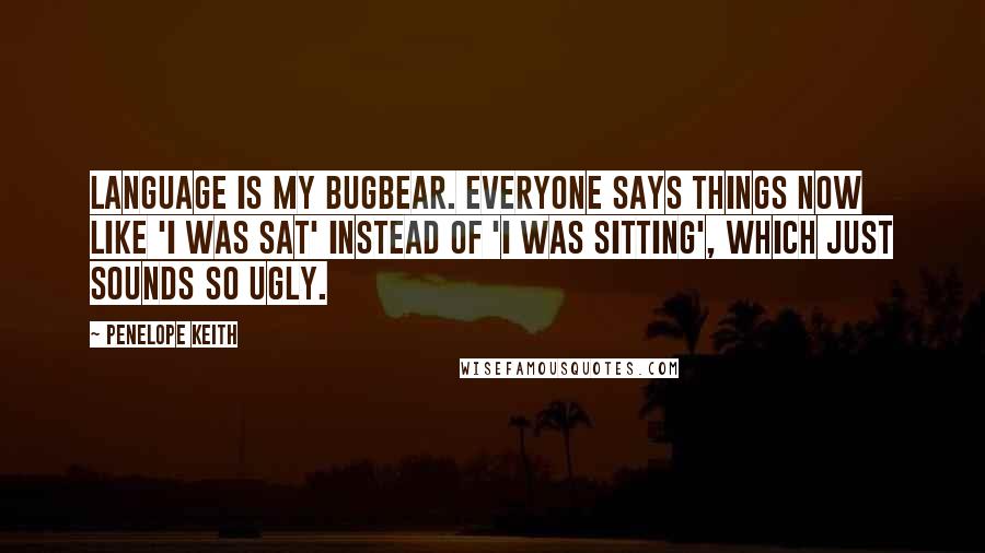 Penelope Keith Quotes: Language is my bugbear. Everyone says things now like 'I was sat' instead of 'I was sitting', which just sounds so ugly.