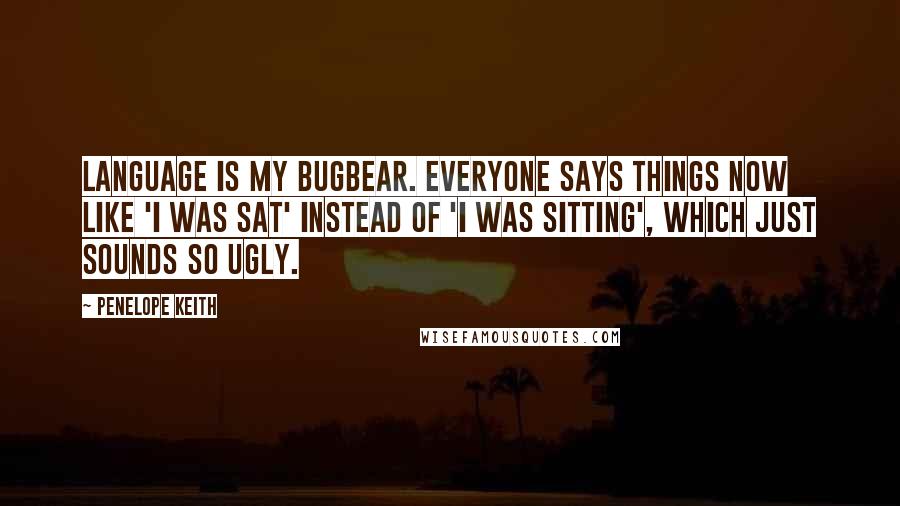 Penelope Keith Quotes: Language is my bugbear. Everyone says things now like 'I was sat' instead of 'I was sitting', which just sounds so ugly.