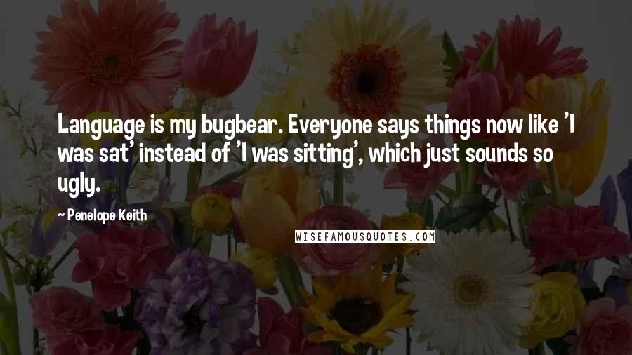 Penelope Keith Quotes: Language is my bugbear. Everyone says things now like 'I was sat' instead of 'I was sitting', which just sounds so ugly.