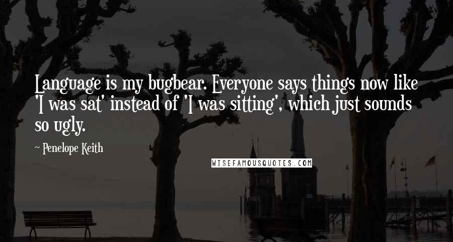 Penelope Keith Quotes: Language is my bugbear. Everyone says things now like 'I was sat' instead of 'I was sitting', which just sounds so ugly.