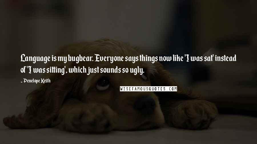 Penelope Keith Quotes: Language is my bugbear. Everyone says things now like 'I was sat' instead of 'I was sitting', which just sounds so ugly.