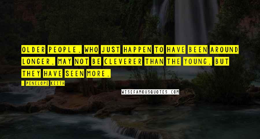 Penelope Keith Quotes: Older people, who just happen to have been around longer, may not be cleverer than the young, but they have seen more.