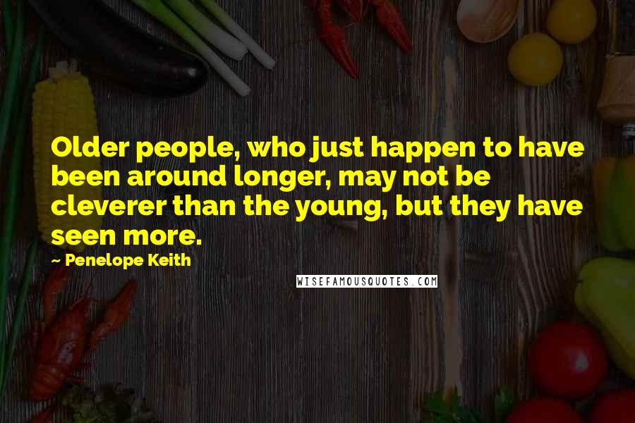 Penelope Keith Quotes: Older people, who just happen to have been around longer, may not be cleverer than the young, but they have seen more.