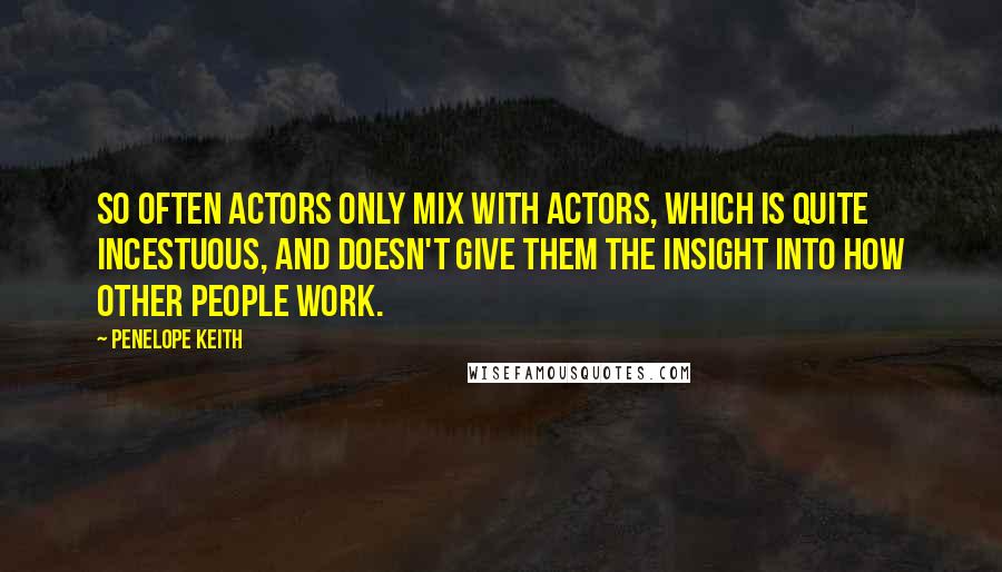Penelope Keith Quotes: So often actors only mix with actors, which is quite incestuous, and doesn't give them the insight into how other people work.