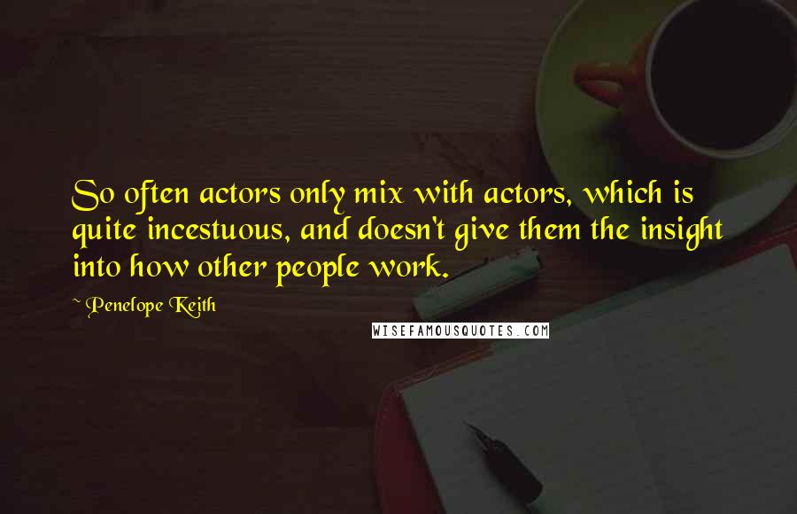 Penelope Keith Quotes: So often actors only mix with actors, which is quite incestuous, and doesn't give them the insight into how other people work.