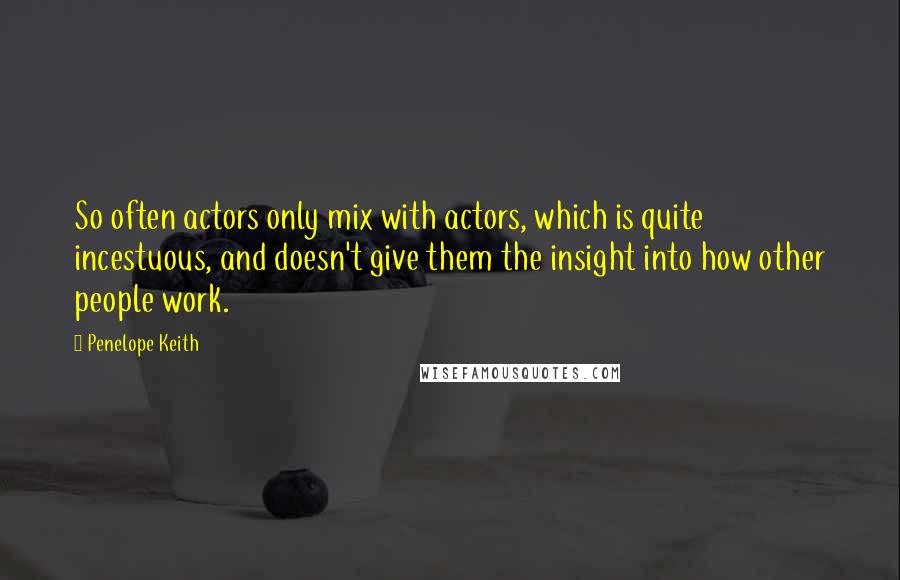 Penelope Keith Quotes: So often actors only mix with actors, which is quite incestuous, and doesn't give them the insight into how other people work.