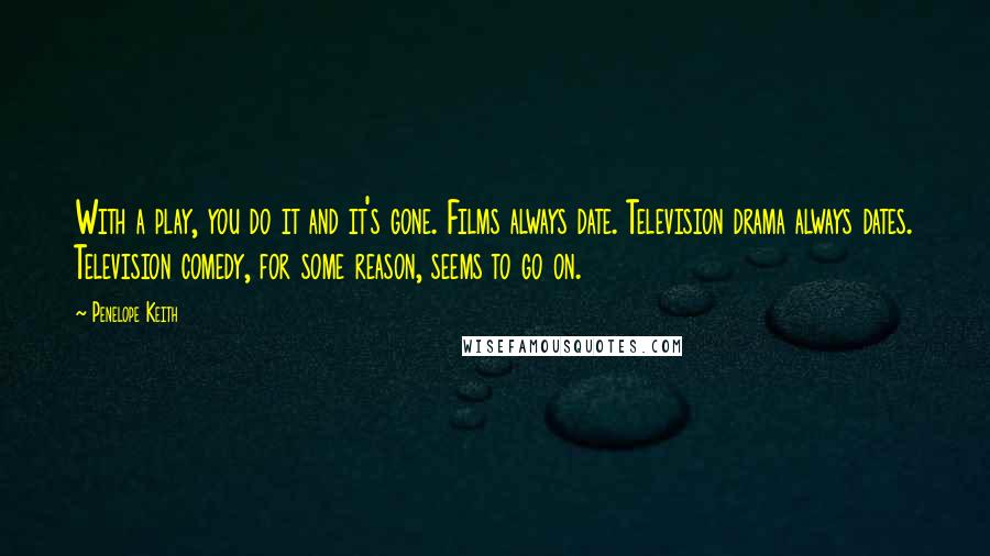 Penelope Keith Quotes: With a play, you do it and it's gone. Films always date. Television drama always dates. Television comedy, for some reason, seems to go on.