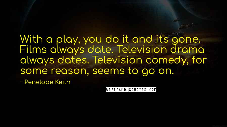 Penelope Keith Quotes: With a play, you do it and it's gone. Films always date. Television drama always dates. Television comedy, for some reason, seems to go on.