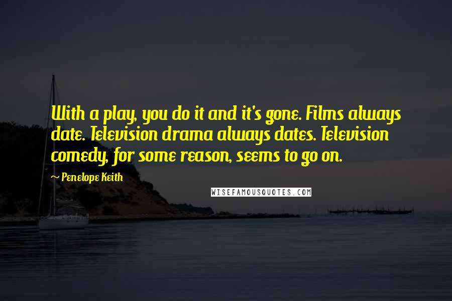 Penelope Keith Quotes: With a play, you do it and it's gone. Films always date. Television drama always dates. Television comedy, for some reason, seems to go on.