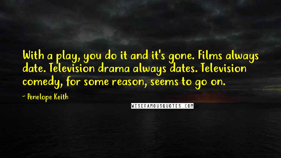 Penelope Keith Quotes: With a play, you do it and it's gone. Films always date. Television drama always dates. Television comedy, for some reason, seems to go on.