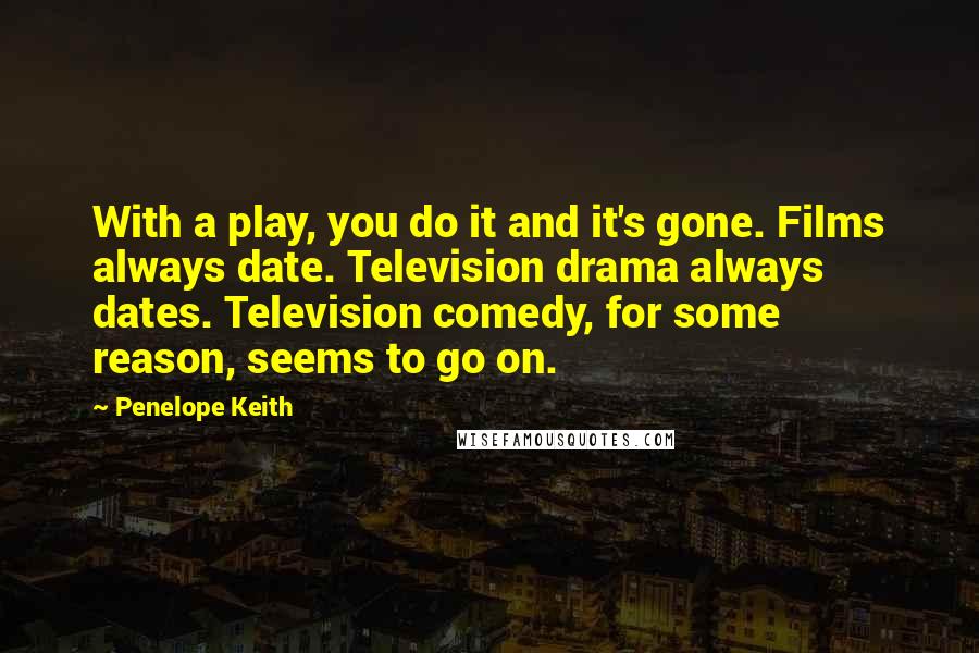 Penelope Keith Quotes: With a play, you do it and it's gone. Films always date. Television drama always dates. Television comedy, for some reason, seems to go on.