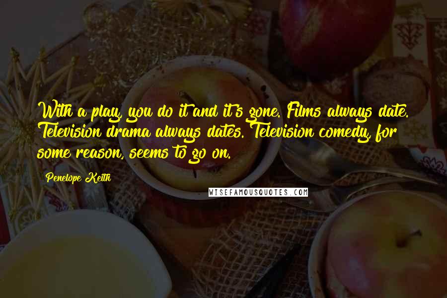 Penelope Keith Quotes: With a play, you do it and it's gone. Films always date. Television drama always dates. Television comedy, for some reason, seems to go on.