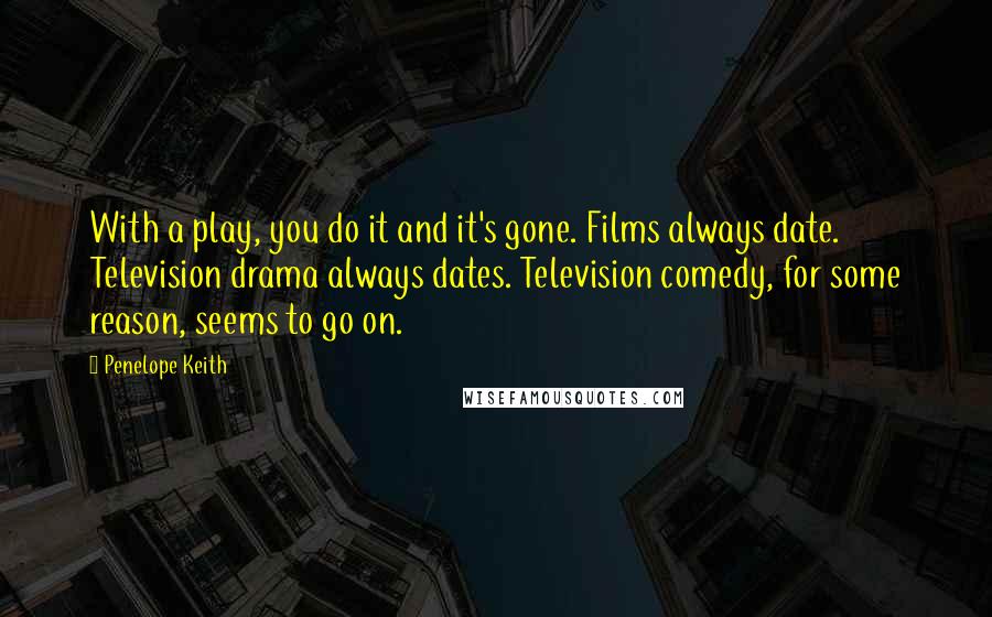Penelope Keith Quotes: With a play, you do it and it's gone. Films always date. Television drama always dates. Television comedy, for some reason, seems to go on.