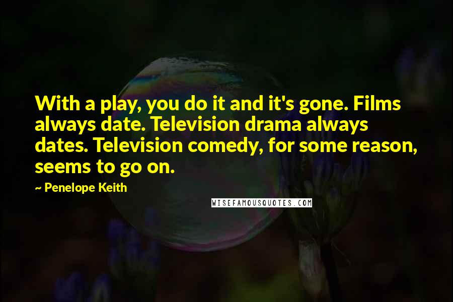 Penelope Keith Quotes: With a play, you do it and it's gone. Films always date. Television drama always dates. Television comedy, for some reason, seems to go on.