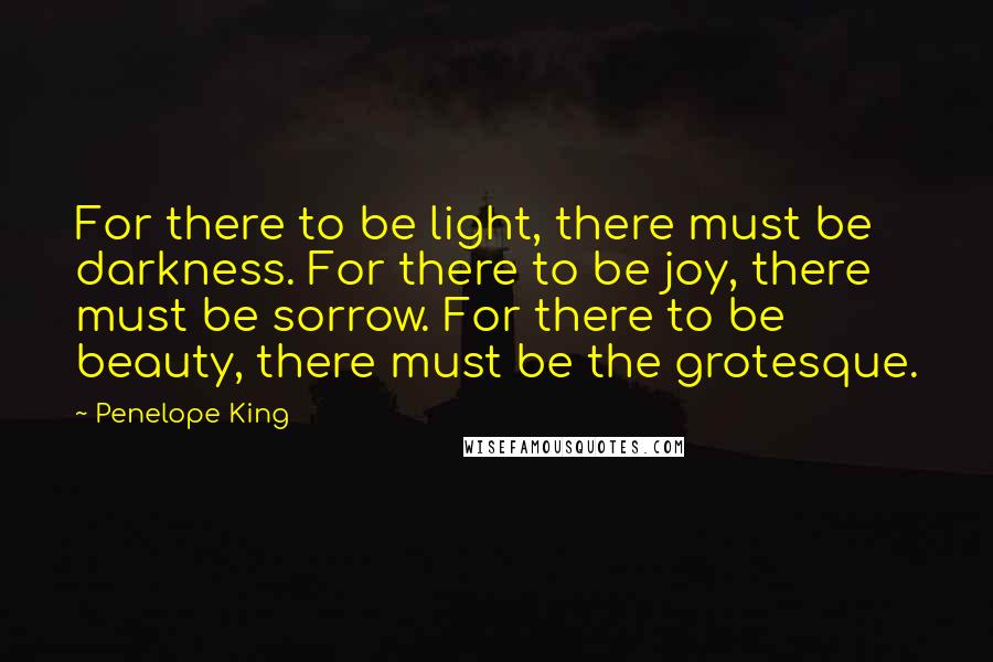 Penelope King Quotes: For there to be light, there must be darkness. For there to be joy, there must be sorrow. For there to be beauty, there must be the grotesque.