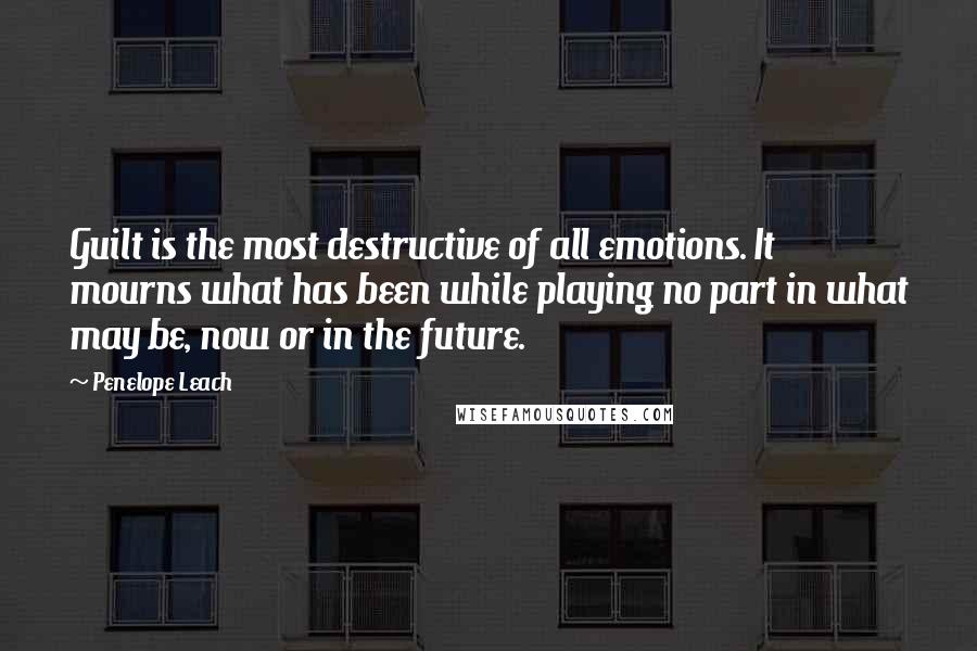 Penelope Leach Quotes: Guilt is the most destructive of all emotions. It mourns what has been while playing no part in what may be, now or in the future.